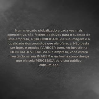 Num mercado globalizado e cada vez mais
competitivo, são fatores decisivos para o sucesso de
uma empresa, a CREDIBILIDADE da sua imagem e a
qualidade dos produtos que ela oferece. Não basta
ser bom, é preciso PARECER bom. Ao investir na
IDENTIDADEVISUAL da sua empresa, você estará
investindo na sua IMAGEM e na forma como deseja
que ela seja PERCEBIDA pelo seu público
consumidor.
 