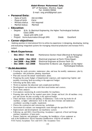 3/1
Abdel-Rhman Muhammad Zaky
10th of Ramadan, Sharkia, Egypt
Tel: 01002178950
E-mail: eng.amz8@gmail.com
 Personal Data:
- Date of birth 05/12/1984
- Place of birth Cairo
- Military status not required
- Marital status Married
 Education:
- Degree B.Sc. In Electrical Engineering the Higher Technological Institute
Class 2006
- Grade Good with GPA 2.87
- Project Home Automation through SMS Grade Excellent
 Career objectives:
-Seeking position in international firm to utilize my experience in designing, developing, testing
and evaluating integrated systems for managing industrial production and increase firm’s
output.
 Work Experience:
- Dec 2012 - Till now Maintenance Section Head (Electrical & Packaging)
at Farm Frites.
- Aug 2008 – Dec 2012 Electrical engineer at Farm Frites Egypt.
- Jan 2008 - Aug 2008 Electrical Engineer at Enviro-Tech Co.
- Dec 2006 - Jan 2008 Researcher & Electric Lab. Engineer at the Higher
Technological Institute.
** My Job description:
• Creating the yearly preventive maintenance plan, and issue the monthly maintenance plan by
coordination with production planning department .
• Plan and execute the annual maintenance plane.
• Preparing the yearly budget of departmental expenses, and engineering Capital, and
monthly reviewing both according to the approved budget.
• following up the daily tasks.
• Work in maintain the abnormal and complicated problem
• Development our technicians with their need trainee and courses.
• Down Time analysis .
• Cost analysis monitoring & control monthly for machines.
• Preparing plan and list for the required spare parts ( foreign and local ) for all machines every
year and execute the plan according to the approved budget .
 Check and insure records and updating of maintenance works in the log books for all
machines, as higher authorization level in this task above foreman and maintenance
coordinator according to quality requirement.
• Choice the contractors and outsourcing workshops .
• Assessment & evaluate our management team through the specified KPI’s
• Improvement and development our machinery system.
 Following up, and GRA ( Good Receiving Acceptance ) approval, of local and foreign
purchase requisitions of spare parts .
 Prepare, Supervise and participate of executing the Installation of new equipment as
well as the Qualification (IQ) & Operation Qualifications (OQ) for all machines in
FAT( Factory Acceptance Test ) and SAT ( Site Acceptance Test)
 