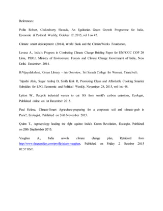 References:
Pollin Robert, Chakraborty Shouvik, An Egalitarian Green Growth Programme for India,
Economic & Political Weekly, October 17, 2015, vol l no 42.
Climate smart development (2014), World Bank and the ClimateWorks Foundation,
Lavasa A., India’s Progress in Combating Climate Change Briefing Paper for UNFCCC COP 20
Lima, PERU, Ministry of Environment, Forests and Climate Change Government of India, New
Delhi, December, 2014.
B.Vijayalakshmi, Green Library – An Overview, Sri Sarada College for Women, Tirunelveli.
Tripathi Alok, Sagar Ambuj D, Smith Kirk R, Promoting Clean and Affordable Cooking Smarter
Subsidies for LPG, Economic and Political Weekly, November 28, 2015, vol l no 48.
Lytton W., Recycle industrial wastes to cut 1Gt from world's carbon emissions, Ecologist,
Published online on 1st December 2015.
Paul Helena, Climate-Smart Agriculture-preparing for a corporate soil and climate-grab in
Paris?, Ecologist, Published on 26th November 2015.
Quinn T., Agroecology leading the fight against India's Green Revolution, Ecologist, Published
on 29th September 2015.
Vaughan A., India unveils climate change plan, Retrieved from
http://www.theguardian.com/profile/adam-vaughan, Published on Friday 2 October 2015
07.57 BST.
 