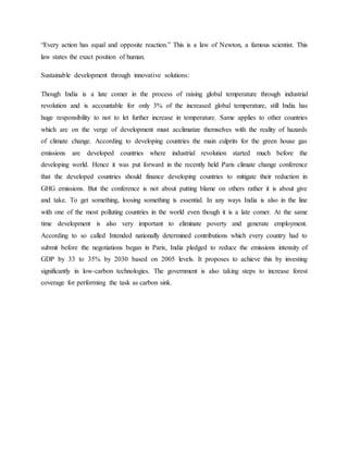 “Every action has equal and opposite reaction.” This is a law of Newton, a famous scientist. This
law states the exact position of human.
Sustainable development through innovative solutions:
Though India is a late comer in the process of raising global temperature through industrial
revolution and is accountable for only 3% of the increased global temperature, still India has
huge responsibility to not to let further increase in temperature. Same applies to other countries
which are on the verge of development must acclimatize themselves with the reality of hazards
of climate change. According to developing countries the main culprits for the green house gas
emissions are developed countries where industrial revolution started much before the
developing world. Hence it was put forward in the recently held Paris climate change conference
that the developed countries should finance developing countries to mitigate their reduction in
GHG emissions. But the conference is not about putting blame on others rather it is about give
and take. To get something, loosing something is essential. In any ways India is also in the line
with one of the most polluting countries in the world even though it is a late comer. At the same
time development is also very important to eliminate poverty and generate employment.
According to so called Intended nationally determined contributions which every country had to
submit before the negotiations began in Paris, India pledged to reduce the emissions intensity of
GDP by 33 to 35% by 2030 based on 2005 levels. It proposes to achieve this by investing
significantly in low-carbon technologies. The government is also taking steps to increase forest
coverage for performing the task as carbon sink.
 