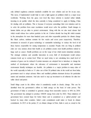 only defined regulatory emission standards available for new vehicles and not for in-use ones.
This move, if implemented would help to start a fight against air pollution which is a major issue
worldwide. Working from the grass root level like these reforms is needed rather initially
investing in air purifier which the idea currently is being considered to apply in Beijing, China
for dealing with air pollution. This is because if everyone camouflage their own mistakes and try
to solve the problem from outer resolutions would never solve the problem. Small changes in
human habits can go miles to protect environment. Along with this we also need cleaner fuel
which would release less carbon particles in the air. Carbon dioxide has long life which remains
in the atmosphere for more than hundred years and other responsible particles for climate change
like black carbon, methane remains for few weeks and seven years respectively. Therefore,
investment in research of green technology or sustainable technology to reduce the level of all
these factors responsible for raising temperature is essential. People who are living in polluted
cities are very anxious about their health as air pollution creates most health problems related to
lungs such as cancer. Health problems are on the verge of rise which needs immediate attention.
The strategic solutions and scientific innovation in every field of development would reduce
emission levels up to certain level. What we need today is not calculating how much level of
emission of gases can be reduced if certain measures are adopted but to introduce or change the
method of development where the relevance of environment is inescapable and maximum
environment friendly techniques are feasible. Air pollution is a major problem in many cities of
the world especially in India as 13 cities out of first 20 polluted cities in the world are from India,
government need to adopt advance filters and modified pollution abetment devices for particulate
matter and attendant emissions. And also need to step up investment in oil refineries for ultra low
sulfur diesel and petrol.
Small things count in the efforts when it cumulatively results in drastic change. This can be
identified from the government’s efforts to build energy on the basis of solar power. The
government of India is committed to generate energy from renewable sources to 40% by 2030.
The government has pledged to produce 100GW energy from solar by 2022. These initiatives of
government have created hope for better future and is considered as a ‘global priority’ and
backed by many other countries. India’s solar commitment could make or break its climate
commitment. In 2015 at the parties 21 on climate change in Paris, India is seen as crucial to the
 