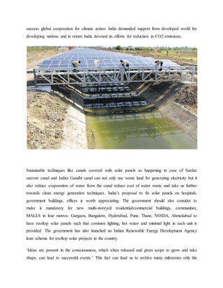 success global cooperation for climate action. India demanded support from developed world for
developing nations and in return India devoted its efforts for reduction in CO2 emissions.
Sustainable techniques like canals covered with solar panels as happening in case of Sardar
sarovar canal and Indira Gandhi canal can not only use waste land for generating electricity but it
also reduce evaporation of water from the canal reduce cost of water waste and take us further
towards clean energy generation techniques. India’s proposal to fix solar panels on hospitals,
government buildings, offices is worth appreciating. The government should also consider to
make it mandatory for new multi-storeyed residential/commercial buildings, communities,
MALLS in four metros; Gurgaon, Bangalore, Hyderabad, Pune, Thane, NOIDA, Ahmedabad to
have rooftop solar panels such that common lighting, hot water and minimal light in each unit is
provided. The government has also launched an Indian Renewable Energy Development Agency
loan scheme for rooftop solar projects in the country.
‘Ideas are present in the consciousness, which when released and given scope to grow and take
shape, can lead to successful events.’ This fact can lead us to archive many milestones only the
 