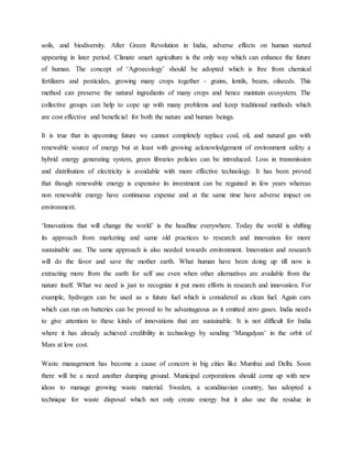 soils, and biodiversity. After Green Revolution in India, adverse effects on human started
appearing in later period. Climate smart agriculture is the only way which can enhance the future
of human. The concept of ‘Agroecology’ should be adopted which is free from chemical
fertilizers and pesticides, growing many crops together - grains, lentils, beans, oilseeds. This
method can preserve the natural ingredients of many crops and hence maintain ecosystem. The
collective groups can help to cope up with many problems and keep traditional methods which
are cost effective and beneficial for both the nature and human beings.
It is true that in upcoming future we cannot completely replace coal, oil, and natural gas with
renewable source of energy but at least with growing acknowledgement of environment safety a
hybrid energy generating system, green libraries policies can be introduced. Loss in transmission
and distribution of electricity is avoidable with more effective technology. It has been proved
that though renewable energy is expensive its investment can be regained in few years whereas
non renewable energy have continuous expense and at the same time have adverse impact on
environment.
‘Innovations that will change the world’ is the headline everywhere. Today the world is shifting
its approach from marketing and same old practices to research and innovation for more
sustainable use. The same approach is also needed towards environment. Innovation and research
will do the favor and save the mother earth. What human have been doing up till now is
extracting more from the earth for self use even when other alternatives are available from the
nature itself. What we need is just to recognize it put more efforts in research and innovation. For
example, hydrogen can be used as a future fuel which is considered as clean fuel. Again cars
which can run on batteries can be proved to be advantageous as it emitted zero gases. India needs
to give attention to these kinds of innovations that are sustainable. It is not difficult for India
where it has already achieved credibility in technology by sending ‘Mangalyan’ in the orbit of
Mars at low cost.
Waste management has become a cause of concern in big cities like Mumbai and Delhi. Soon
there will be a need another dumping ground. Municipal corporations should come up with new
ideas to manage growing waste material. Sweden, a scandinavian country, has adopted a
technique for waste disposal which not only create energy but it also use the residue in
 