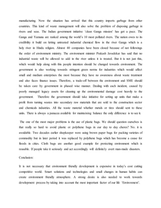 manufacturing. Now the situation has arrived that this country imports garbage from other
countries. This kind of waste management will also solve the problem of disposing garbage in
rivers and seas. The Indian government initiative ‘clean Ganga mission’ has got a pace. The
Ganga and Yamuna are ranked among the world’s 10 most polluted rivers. The nation owes to its
credibility it build on letting untreated industrial chemical flow in the river Ganga which is a
holy river in Hindu religion. Almost 40 companies have been closed because of not followings
the order of environment ministry. The environment minister Prakash Javadekar has said that no
industrial waste will be allowed to add in the river unless it is treated. But it is not just this,
which would help along with this people intention should be changed towards environment. The
government is also working towards stringent green norms for industries which would affect
small and medium enterprises the most because they have no awareness about waste treatment
and also faces finance issues. Therefore, a trade-off between the environment and SME should
be taken care by government in phased wise manner. Dealing with each incident, caused by
poorly managed legacy assets for cleaning up the environmental damage cost heavily to the
government. Therefore the government should take initiative for setting up units that make a
profit from turning wastes into secondary raw materials that are sold to the construction sector
and chemicals industries. All the waste material whether metals or tires should sent to these
units. There is always a panacea available for maintaining balance the only difference is to see it.
The one of the most major problems is the use of plastic bags. We should question ourselves is
that really so hard to avoid plastic or polythene bags in our day to day chores? No. it is
avoidable. Two decades earlier shopkeeper were using brown paper bags for packing varieties of
commodity but in later period it was replaced by polythene bags which has become a cause for
floods in cities. Cloth bags are another good example for protecting environment which is
reusable. If people take it seriously and act accordingly will definitely avert man-made disasters.
Conclusion:
It is not necessary that environment friendly development is expensive in today’s cost cutting
competitive world. Smart solutions and technologies and small changes in human habits can
create environment friendly atmosphere. A strong desire is also needed to work towards
development process by taking into account the most important factor of our life ‘Environment’.
 