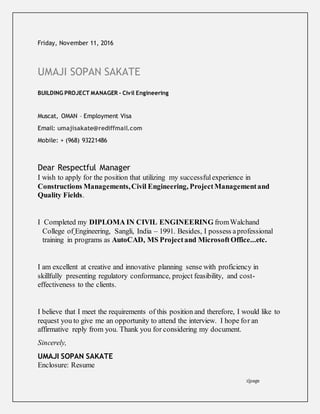 Friday, November 11, 2016
UMAJI SOPAN SAKATE
BUILDING PROJECT MANAGER - Civil Engineering
Muscat, OMAN – Employment Visa
Email: umajisakate@rediffmail.com
Mobile: + (968) 93221486
Dear Respectful Manager
I wish to apply for the position that utilizing my successfulexperience in
Constructions Managements,Civil Engineering, ProjectManagementand
Quality Fields.
I Completed my DIPLOMA IN CIVIL ENGINEERING fromWalchand
College of Engineering, Sangli, India – 1991. Besides, I possess aprofessional
training in programs as AutoCAD, MS Projectand MicrosoftOffice...etc.
I am excellent at creative and innovative planning sense with proficiency in
skillfully presenting regulatory conformance, project feasibility, and cost-
effectiveness to the clients.
I believe that I meet the requirements of this position and therefore, I would like to
request you to give me an opportunity to attend the interview. I hope for an
affirmative reply from you. Thank you for considering my document.
Sincerely,
UMAJI SOPAN SAKATE
Enclosure: Resume
2|page
 