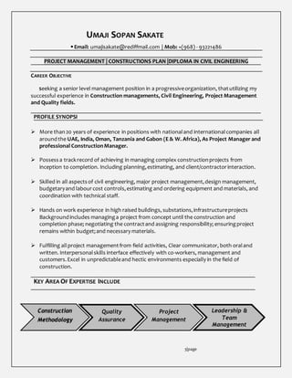 UMAJI SOPAN SAKATE
 Email: umajisakate@rediffmail.com | Mob: +(968) - 93221486
PROJECT MANAGEMENT | CONSTRUCTIONS PLAN |DIPLOMA IN CIVIL ENGINEERING
CAREER OBJECTIVE
Seeking a senior level management position in a progressiveorganization, thatutilizing my
successful experience in Construction managements, Civil Engineering, Project Management
and Quality fields.
PROFILE SYNOPSI
 More than20 years of experience in positions with nationaland internationalcompanies all
aroundthe UAE, India, Oman, Tanzania and Gabon (E & W. Africa), As Project Manager and
professional ConstructionManager.
 Possess a trackrecord of achieving in managing complex constructionprojects from
inception to completion. Including planning,estimating, and client/contractorinteraction.
 Skilled in all aspectsof civil engineering, major project management,design management,
budgetaryand labourcost controls,estimating and ordering equipment and materials, and
coordination with technical staff.
 Hands on work experience in high raised buildings, substations,infrastructureprojects
Backgroundincludes managinga project from concept until the construction and
completion phase; negotiating the contractand assigning responsibility; ensuringproject
remains within budget;and necessary materials.
 Fulfilling allproject managementfrom field activities, Clear communicator, both oraland
written. Interpersonalskills interface effectively with co-workers, management and
customers.Excel in unpredictableand hectic environments especially in the field of
construction.
KEY AREA OF EXPERTISE INCLUDE
3|page
Construction
Methodology
Quality
Assurance
Project
Management
Leadership &
Team
Management
 