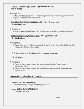 Shelter Creators Sangli. India – Sept 2000 to March 2007
Site In charge
 Projects:
A. Tech/Non Tech. Supervision of varies Bungalows,Resi/Commercial Apartmentswith
keeping coordination with consultants.
Kunal Construction Ahmadabad. India – May 1998 to July 2000
Project Engineer
 Projects:
A. Overall responsibility of VasaPlaza Resi/Commercial complex in Karad, Dist. Satara.
Shetusha Engineers, Mumbai. India – May 1996 to April 1998
Sr. Site Engineer
 Projects:
A. Supervision of TorrentPharmaceutical & Research Center Head Office Building at Brat
Village, Gandhinagar,Ahmadabad.
B.G. Shirke ConstructionPune, India – Nov 1994 to Feb 1996
Site Engineer
 Projects:
A. Tech/Non Tech. Supervision of Knitwear Complex Turnkey Precast Project in
AmbernathMIDC.
B. Tech/Non Tech. Supervision of Gujrat Lignite Power Project: staff Quartersin Nani
Naroli, Sprat.
Academic Credentials & Courses
 DiplomainCivil Engineering
WalchandCollege of Engineering Sangli, India-1991
 Auto Cad 2d (Basic), MS Project
CADD Centre– 2007
5|page
 