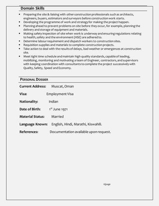 Domain Skills
 Preparingthe site & liaising with otherconstructionprofessionals suchas architects,
engineers, buyers, estimators andsurveyors before constructionwork starts.
 Developing the programme of work and strategyfor making the project happen.
 Planningahead to prevent problems on site before they occur, for example, planningthe
delivery andstorage of equipment and materials.
 Making safety inspection of site when work is underway andensuringregulations relating
to health,safety and the environment (HSE) are adheredto.
 Determine labourrequirement and dispatch workers to constructionsites.
 Requisition supplies and materials to complete constructionprojects.
 Take action to deal with the resultsof delays, bad weather or emergences at construction
site.
 Meet tight time schedule andmaintain high quality standards,capableof leading,
mobilizing, monitoring and motivating a team of Engineer, contractors,andsupervisors
with keeping coordination with consultantstocomplete the project successively with
Quality, Safety, Speed andEconomy.
PERSONAL DOSSIER
Current Address: Muscat, Oman
Visa: Employment Visa
Nationality: Indian
Date of Birth: 1st
June 1971
Material Status: Married
Language Known: English, Hindi, Marathi, Kiswahili.
References: Documentation available uponrequest.
6|page
 