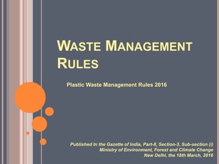 WASTE MANAGEMENT
RULES
Plastic Waste Management Rules 2016
Published In the Gazette of India, Part-II, Section-3, Sub-section (i)
Ministry of Environment, Forest and Climate Change
New Delhi, the 18th March, 2016
 