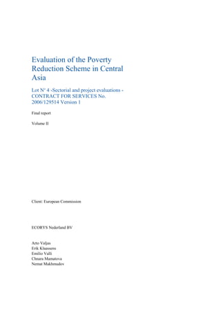 Evaluation of the Poverty
Reduction Scheme in Central
Asia
Lot No
4 -Sectorial and project evaluations -
CONTRACT FOR SERVICES No.
2006/129514 Version 1
Final report
Volume II
Client: European Commission
ECORYS Nederland BV
Arto Valjas
Erik Klaassens
Emilio Valli
Chnara Mamatova
Nemat Makhmudov
 