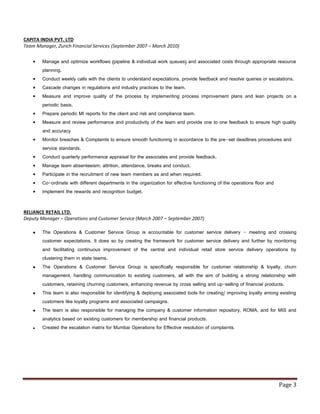 Page 3
CAPITA INDIA PVT. LTD
Team Manager, Zurich Financial Services (September 2007 – March 2010)
 Manage and optimize workflows (pipeline & individual work queues) and associated costs through appropriate resource
planning.
 Conduct weekly calls with the clients to understand expectations, provide feedback and resolve queries or escalations.
 Cascade changes in regulations and industry practices to the team.
 Measure and improve quality of the process by implementing process improvement plans and lean projects on a
periodic basis.
 Prepare periodic MI reports for the client and risk and compliance team.
 Measure and review performance and productivity of the team and provide one to one feedback to ensure high quality
and accuracy
 Monitor breaches & Complaints to ensure smooth functioning in accordance to the pre-set deadlines procedures and
service standards.
 Conduct quarterly performance appraisal for the associates and provide feedback.
 Manage team absenteeism, attrition, attendance, breaks and conduct.
 Participate in the recruitment of new team members as and when required.
 Co-ordinate with different departments in the organization for effective functioning of the operations floor and
 Implement the rewards and recognition budget.
RELIANCE RETAIL LTD.
Deputy Manager – Operations and Customer Service (March 2007 – September 2007)
 The Operations & Customer Service Group is accountable for customer service delivery - meeting and crossing
customer expectations. It does so by creating the framework for customer service delivery and further by monitoring
and facilitating continuous improvement of the central and individual retail store service delivery operations by
clustering them in state teams.
 The Operations & Customer Service Group is specifically responsible for customer relationship & loyalty, churn
management, handling communication to existing customers, all with the aim of building a strong relationship with
customers, retaining churning customers, enhancing revenue by cross selling and up-selling of financial products.
 This team is also responsible for identifying & deploying associated tools for creating/ improving loyalty among existing
customers like loyalty programs and associated campaigns.
 The team is also responsible for managing the company & customer information repository, ROMA, and for MIS and
analytics based on existing customers for membership and financial products.
 Created the escalation matrix for Mumbai Operations for Effective resolution of complaints.
 