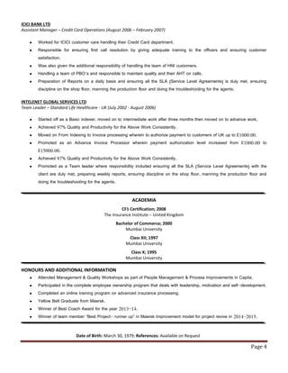 Page 4
ICICI BANK LTD
Assistant Manager – Credit Card Operations (August 2006 – February 2007)
 Worked for ICICI customer care handling their Credit Card department.
 Responsible for ensuring first call resolution by giving adequate training to the officers and ensuring customer
satisfaction.
 Was also given the additional responsibility of handling the team of HNI customers.
 Handling a team of PBO’s and responsible to maintain quality and their AHT on calls.
 Preparation of Reports on a daily basis and ensuring all the SLA (Service Level Agreements) is duly met, ensuring
discipline on the shop floor, manning the production floor and doing the troubleshooting for the agents.
INTELENET GLOBAL SERVICES LTD
Team Leader – Standard Life Healthcare - UK (July 2002 - August 2006)
 Started off as a Basic indexer, moved on to intermediate work after three months then moved on to advance work.
 Achieved 97% Quality and Productivity for the Above Work Consistently.
 Moved on From Indexing to Invoice processing wherein to authorize payment to customers of UK up to £1000.00.
 Promoted as an Advance Invoice Processor wherein payment authorization level increased from £1000.00 to
£15000.00.
 Achieved 97% Quality and Productivity for the Above Work Consistently.
 Promoted as a Team leader where responsibility included ensuring all the SLA (Service Level Agreements) with the
client are duly met, preparing weekly reports, ensuring discipline on the shop floor, manning the production floor and
doing the troubleshooting for the agents.
ACADEMIA
CF1 Certification; 2008
The Insurance Institute – United Kingdom
Bachelor of Commerce; 2000
Mumbai University
Class XII; 1997
Mumbai University
Class X; 1995
Mumbai University
HONOURS AND ADDITIONAL INFORMATION
 Attended Management & Quality Workshops as part of People Management & Process Improvements in Capita.
 Participated in the complete employee ownership program that deals with leadership, motivation and self-development.
 Completed an online training program on advanced insurance processing.
 Yellow Belt Graduate from Maersk.
 Winner of Best Coach Award for the year 2013-14.
 Winner of team member “Best Project- runner up” in Maersk Improvement model for project revive in 2014-2015.
Date of Birth: March 30, 1979; References: Available on Request
 