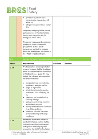 F904a Auditor Checklist & Site Self-Assessment Tool (English) BRCGS Global Standard Food Safety, Issue 9
Version 1 01/08/2022 Page 10 of 117
 processes to prevent cross-
contamination (see sections 4.9
and 4.10)
 allergen management (see section
5.3).
The prerequisite programmes for the
particular areas of the site shall take
into account the production risk
zoning (see clause 4.3.1).
The control measures and monitoring
procedures for the prerequisite
programmes shall be clearly
documented and shall be included
within the development and reviews of
the HACCP or food safety plan.
2.3 Describe the product (equivalent to Codex Alimentarius Step 2)
Clause Requirements Conforms Comments
2.3.1
A full description for each product or
group of products shall be developed,
which includes all relevant information
on food safety. As a guide, this may
include the following, although this is
not an exhaustive list:
 composition (e.g. raw materials,
ingredients, allergens, recipe)
 origin of ingredients
 physical or chemical properties
that impact food safety (e.g. pH,
aw)
 treatment and processing (e.g.
cooking, cooling)
 packaging system (e.g. modified
atmosphere, vacuum)
 storage and distribution conditions
(e.g. chilled, ambient)
 maximum safe shelf life under
prescribed storage and usage
conditions.
2.3.2
All relevant information needed to
conduct the hazard analysis shall be
collected, maintained, documented
and updated. The company shall
ensure that the HACCP or food safety
 