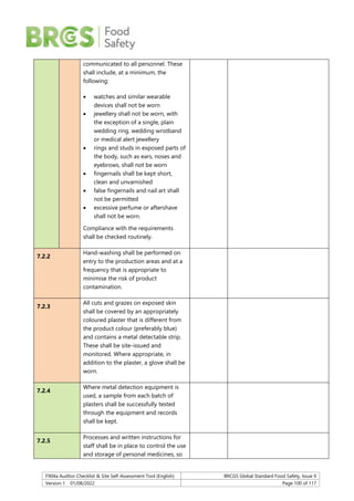 F904a Auditor Checklist & Site Self-Assessment Tool (English) BRCGS Global Standard Food Safety, Issue 9
Version 1 01/08/2022 Page 100 of 117
communicated to all personnel. These
shall include, at a minimum, the
following:
 watches and similar wearable
devices shall not be worn
 jewellery shall not be worn, with
the exception of a single, plain
wedding ring, wedding wristband
or medical alert jewellery
 rings and studs in exposed parts of
the body, such as ears, noses and
eyebrows, shall not be worn
 fingernails shall be kept short,
clean and unvarnished
 false fingernails and nail art shall
not be permitted
 excessive perfume or aftershave
shall not be worn.
Compliance with the requirements
shall be checked routinely.
7.2.2
Hand-washing shall be performed on
entry to the production areas and at a
frequency that is appropriate to
minimise the risk of product
contamination.
7.2.3
All cuts and grazes on exposed skin
shall be covered by an appropriately
coloured plaster that is different from
the product colour (preferably blue)
and contains a metal detectable strip.
These shall be site-issued and
monitored. Where appropriate, in
addition to the plaster, a glove shall be
worn.
7.2.4
Where metal detection equipment is
used, a sample from each batch of
plasters shall be successfully tested
through the equipment and records
shall be kept.
7.2.5
Processes and written instructions for
staff shall be in place to control the use
and storage of personal medicines, so
 