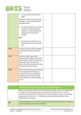 F904a Auditor Checklist & Site Self-Assessment Tool (English) BRCGS Global Standard Food Safety, Issue 9
Version 1 01/08/2022 Page 103 of 117
use (e.g. by the use of covers or
bags).
Washing of protective clothing by the
employee is exceptional but shall be
acceptable where:
 the protective clothing is not used
for product safety purposes; for
example, it is used to protect the
employee from the products
handled
and
 the protective clothing is worn in
enclosed product or low-risk areas
only.
7.4.4 Protective clothing shall be changed at
an appropriate frequency, based on
risk.
7.4.5 If gloves are used, they shall be
replaced regularly. Where appropriate,
gloves shall be suitable for food use, of
a disposable type, of a distinctive
colour (blue where possible) and intact,
and shall not shed loose fibres.
7.4.6 Where items of protective clothing that
are not suitable for laundering are
provided (such as chain mail, gloves
and aprons), these shall be cleaned
and disinfected at a frequency based
on risk.
8 Production risk zones – high risk, high care and ambient high care
Where a site produces products where the production process, or part of it, requires high-
risk, high-care and/or ambient high-care production zones (see clause 4.3.1 for this
assessment and Appendix 2 for the definition of these production zones), all the relevant
requirements from sections 1–7 of the Standard must be fulfilled in addition to the
requirements in this section.
SOI
The site shall be able to demonstrate that production facilities and controls are suitable to
prevent pathogen contamination of products.
 