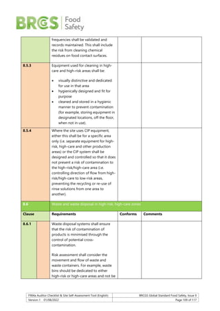 F904a Auditor Checklist & Site Self-Assessment Tool (English) BRCGS Global Standard Food Safety, Issue 9
Version 1 01/08/2022 Page 109 of 117
frequencies shall be validated and
records maintained. This shall include
the risk from cleaning chemical
residues on food contact surfaces.
8.5.3 Equipment used for cleaning in high-
care and high-risk areas shall be:
 visually distinctive and dedicated
for use in that area
 hygienically designed and fit for
purpose
 cleaned and stored in a hygienic
manner to prevent contamination
(for example, storing equipment in
designated locations, off the floor,
when not in use).
8.5.4 Where the site uses CIP equipment,
either this shall be for a specific area
only (i.e. separate equipment for high-
risk, high-care and other production
areas) or the CIP system shall be
designed and controlled so that it does
not present a risk of contamination to
the high-risk/high-care area (i.e.
controlling direction of flow from high-
risk/high-care to low-risk areas,
preventing the recycling or re-use of
rinse solutions from one area to
another).
8.6 Waste and waste disposal in high-risk, high-care zones
Clause Requirements Conforms Comments
8.6.1 Waste disposal systems shall ensure
that the risk of contamination of
products is minimised through the
control of potential cross-
contamination.
Risk assessment shall consider the
movement and flow of waste and
waste containers. For example, waste
bins should be dedicated to either
high-risk or high-care areas and not be
 