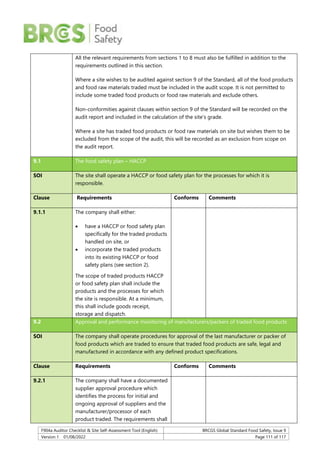F904a Auditor Checklist & Site Self-Assessment Tool (English) BRCGS Global Standard Food Safety, Issue 9
Version 1 01/08/2022 Page 111 of 117
All the relevant requirements from sections 1 to 8 must also be fulfilled in addition to the
requirements outlined in this section.
Where a site wishes to be audited against section 9 of the Standard, all of the food products
and food raw materials traded must be included in the audit scope. It is not permitted to
include some traded food products or food raw materials and exclude others.
Non-conformities against clauses within section 9 of the Standard will be recorded on the
audit report and included in the calculation of the site’s grade.
Where a site has traded food products or food raw materials on site but wishes them to be
excluded from the scope of the audit, this will be recorded as an exclusion from scope on
the audit report.
9.1 The food safety plan – HACCP
SOI The site shall operate a HACCP or food safety plan for the processes for which it is
responsible.
Clause Requirements Conforms Comments
9.1.1 The company shall either:
 have a HACCP or food safety plan
specifically for the traded products
handled on site, or
 incorporate the traded products
into its existing HACCP or food
safety plans (see section 2).
The scope of traded products HACCP
or food safety plan shall include the
products and the processes for which
the site is responsible. At a minimum,
this shall include goods receipt,
storage and dispatch.
9.2 Approval and performance monitoring of manufacturers/packers of traded food products
SOI The company shall operate procedures for approval of the last manufacturer or packer of
food products which are traded to ensure that traded food products are safe, legal and
manufactured in accordance with any defined product specifications.
Clause Requirements Conforms Comments
9.2.1 The company shall have a documented
supplier approval procedure which
identifies the process for initial and
ongoing approval of suppliers and the
manufacturer/processor of each
product traded. The requirements shall
 
