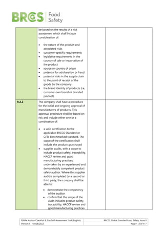 F904a Auditor Checklist & Site Self-Assessment Tool (English) BRCGS Global Standard Food Safety, Issue 9
Version 1 01/08/2022 Page 112 of 117
be based on the results of a risk
assessment which shall include
consideration of:
 the nature of the product and
associated risks
 customer-specific requirements
 legislative requirements in the
country of sale or importation of
the product
 source or country of origin
 potential for adulteration or fraud
 potential risks in the supply chain
to the point of receipt of the
goods by the company
 the brand identity of products (i.e.
customer own brand or branded
product).
9.2.2 The company shall have a procedure
for the initial and ongoing approval of
manufacturers of products. This
approval procedure shall be based on
risk and include either one or a
combination of:
 a valid certification to the
applicable BRCGS Standard or
GFSI-benchmarked standard. The
scope of the certification shall
include the products purchased
 supplier audits, with a scope to
include product safety, traceability,
HACCP review and good
manufacturing practices,
undertaken by an experienced and
demonstrably competent product
safety auditor. Where this supplier
audit is completed by a second or
third party, the company shall be
able to:
 demonstrate the competency
of the auditor
 confirm that the scope of the
audit includes product safety,
traceability, HACCP review and
good manufacturing practices
 