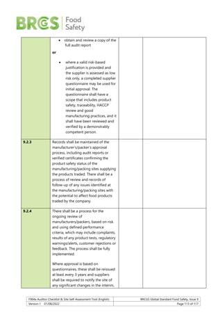 F904a Auditor Checklist & Site Self-Assessment Tool (English) BRCGS Global Standard Food Safety, Issue 9
Version 1 01/08/2022 Page 113 of 117
 obtain and review a copy of the
full audit report
or
 where a valid risk-based
justification is provided and
the supplier is assessed as low
risk only, a completed supplier
questionnaire may be used for
initial approval. The
questionnaire shall have a
scope that includes product
safety, traceability, HACCP
review and good
manufacturing practices, and it
shall have been reviewed and
verified by a demonstrably
competent person.
9.2.3 Records shall be maintained of the
manufacturer’s/packer’s approval
process, including audit reports or
verified certificates confirming the
product safety status of the
manufacturing/packing sites supplying
the products traded. There shall be a
process of review and records of
follow-up of any issues identified at
the manufacturing/packing sites with
the potential to affect food products
traded by the company.
9.2.4 There shall be a process for the
ongoing review of
manufacturers/packers, based on risk
and using defined performance
criteria, which may include complaints,
results of any product tests, regulatory
warnings/alerts, customer rejections or
feedback. The process shall be fully
implemented.
Where approval is based on
questionnaires, these shall be reissued
at least every 3 years and suppliers
shall be required to notify the site of
any significant changes in the interim,
 