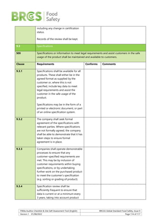 F904a Auditor Checklist & Site Self-Assessment Tool (English) BRCGS Global Standard Food Safety, Issue 9
Version 1 01/08/2022 Page 114 of 117
including any change in certification
status.
Records of the review shall be kept.
9.3 Specifications
SOI Specifications or information to meet legal requirements and assist customers in the safe
usage of the product shall be maintained and available to customers.
Clause Requirements Conforms Comments
9.3.1 Specifications shall be available for all
products. These shall either be in the
agreed format as supplied by the
customer or, where this is not
specified, include key data to meet
legal requirements and assist the
customer in the safe usage of the
product.
Specifications may be in the form of a
printed or electronic document, or part
of an online specification system.
9.3.2 The company shall seek formal
agreement of the specifications with
relevant parties. Where specifications
are not formally agreed, the company
shall be able to demonstrate that it has
taken steps to ensure formal
agreement is in place.
9.3.3 Companies shall operate demonstrable
processes to ensure that any
customer-specified requirements are
met. This may be by inclusion of
customer requirements within buying
specifications, or by undertaking
further work on the purchased product
to meet the customer’s specification
(e.g. sorting or grading of product).
9.3.4 Specification review shall be
sufficiently frequent to ensure that
data is current or at a minimum every
3 years, taking into account product
 