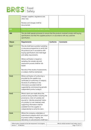 F904a Auditor Checklist & Site Self-Assessment Tool (English) BRCGS Global Standard Food Safety, Issue 9
Version 1 01/08/2022 Page 115 of 117
changes, suppliers, regulations and
other risks.
Reviews and changes shall be
documented.
9.4 Product inspection and laboratory testing
SOI The site shall operate processes to ensure that the products received comply with buying
specifications and that the supplied product is in accordance with any customer
specification.
Clause Requirements Conforms Comments
9.4.1 The site shall have a product sampling
or assurance programme to verify that
the products are in accordance with
buying specifications and meet legal
and safety requirements.
Where verification is based on
sampling, the sample rate and
assessment process shall be risk-
based.
Records of the results of assessments
or analysis shall be maintained.
9.4.2 Where verification of conformity is
provided by the supplier (e.g.
certificates of conformity or analysis),
the level of confidence in the
information provided shall be
supported by commissioning periodic
independent product analysis.
9.4.3 Where claims are made about the
products being handled, including the
provenance, chain of custody and
assured or ‘identity preserved’ status
of a product or raw materials used,
supporting information shall be
available from the supplier or
independently to verify the claim.
9.4.4 Where the company undertakes or
subcontracts analyses which are critical
to product safety or legality, the
laboratory or subcontractors shall have
 