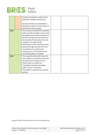 F904a Auditor Checklist & Site Self-Assessment Tool (English) BRCGS Global Standard Food Safety, Issue 9
Version 1 01/08/2022 Page 117 of 117
products, the packer or place of last
significant change to the product.
Records shall also be maintained to
identify the recipient of each batch of
product from the company.
9.6.2 The company shall test the traceability
system at least annually to ensure that
traceability can be determined back to
the last manufacturer and forward to
the recipient of the product from the
company. This shall include
identification of the movement of the
product through the chain from the
manufacturer to receipt by the
company (e.g. each movement and
intermediate place of storage).
9.6.3 The traceability test shall include the
reconciliation of quantities of product
received by the company for the
chosen batch or product lot.
Traceability should be achievable
within 4 hours (1 day when
information is required from external
parties).
Copyright © BRCGS 2022 protected under UK and international law.
 