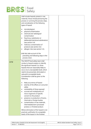 F904a Auditor Checklist & Site Self-Assessment Tool (English) BRCGS Global Standard Food Safety, Issue 9
Version 1 01/08/2022 Page 13 of 117
shall include hazards present in raw
materials, those introduced during the
process or surviving the process steps,
and consideration of the following
types of hazard:
 microbiological
 physical contamination
 chemical and radiological
contamination
 fraud (e.g. substitution or
deliberate/intentional adulteration)
(see section 5.4)
 malicious contamination of
products (see section 4.2)
 allergen risks (see section 5.3).
It shall also take account of the
preceding and following steps in the
process chain.
2.7.2
The HACCP food safety team shall
conduct a hazard analysis to identify
the significant hazards (i.e. those
hazards that are reasonably likely to
occur at an unacceptable level), which
need to be prevented, eliminated or
reduced to acceptable levels.
Consideration shall be given to the
following:
 likely occurrence of hazard
 severity of the effects on consumer
safety
 vulnerability of those exposed
 survival and multiplication of
micro-organisms of specific
concern to the product
 presence or production of toxins,
chemicals or foreign bodies
 contamination of raw materials,
intermediate/semi-processed
product, or finished product.
Where elimination of the hazard is not
practical, justification for acceptable
levels of the hazard in the finished
 