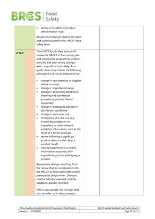 F904a Auditor Checklist & Site Self-Assessment Tool (English) BRCGS Global Standard Food Safety, Issue 9
Version 1 01/08/2022 Page 17 of 117
 review of incidents of product
withdrawal or recall.
Results of verification shall be recorded
and communicated to the HACCP food
safety team.
2.12.3
The HACCP food safety team shall
review the HACCP or food safety plan
and prerequisite programmes at least
annually and prior to any changes
which may affect food safety. As a
guide, these may include the following,
although this is not an exhaustive list:
 change in raw materials or supplier
of raw materials
 change in ingredients/recipe
 change in processing conditions,
cleaning and disinfection
procedures, process flow or
equipment
 change in packaging, storage or
distribution conditions
 change in consumer use
 emergence of a new risk (e.g.
known adulteration of an
ingredient or other relevant,
published information, such as the
recall of a similar product)
 review following a significant
product safety incident (e.g. a
product recall)
 new developments in scientific
information associated with
ingredients, process, packaging or
product.
Appropriate changes resulting from
the review shall be incorporated into
the HACCP or food safety plan and/or
prerequisite programmes. Changes
shall be fully documented, and the
validation shall be recorded.
Where appropriate, the changes shall
also be reflected in the company’s
 