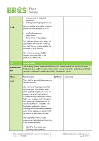 F904a Auditor Checklist & Site Self-Assessment Tool (English) BRCGS Global Standard Food Safety, Issue 9
Version 1 01/08/2022 Page 20 of 117
amendments, or password
protection)
 suitably backed up to prevent loss.
3.3.2
Records shall be retained for a defined
period with consideration given to:
 any legal or customer
requirements
 the shelf life of the product.
This shall take into account, where it is
specified on the label, the possibility
that shelf life may be extended by the
consumer (e.g. by freezing).
At a minimum, records shall be
retained for the shelf life of the
product plus 12 months.
3.4 Internal audits
Fundamental
SOI
The company shall be able to demonstrate that it verifies the effective application of the
food safety plan, and the implementation of the requirements of the Global Standard Food
Safety and the site’s food safety and quality management system.
Clause Requirements Conforms Comments
3.4.1
There shall be a scheduled programme
of internal audits.
At a minimum, the programme shall
include at least four different audit
dates spread throughout the year. The
frequency at which each activity is
audited shall be established in relation
to the risks associated with the activity
and previous audit performance. All
activities that form a part of the site’s
food safety and quality systems,
including those relevant to food safety,
authenticity, legality and quality, shall
be covered at least once each year.
The scope of the internal audit
programme shall include, although this
is not an exhaustive list:
 HACCP or food safety plan,
including the activities to
 