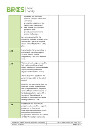 F904a Auditor Checklist & Site Self-Assessment Tool (English) BRCGS Global Standard Food Safety, Issue 9
Version 1 01/08/2022 Page 21 of 117
implement it (e.g. supplier
approval, corrective actions and
verification)
 prerequisite programmes (e.g.
hygiene, pest management)
 food defence and food fraud
prevention plans
 procedures implemented to
achieve the Standard.
Each internal audit within the
programme shall have a defined scope
and consider a specific activity or a
section of the HACCP or food safety
plan.
3.4.2
Internal audits shall be carried out by
appropriately trained, competent
auditors. Auditors shall be
independent (i.e. not audit their own
work).
3.4.3
The internal audit programme shall be
fully implemented. Internal audit
reports shall identify conformity as well
as non-conformity and include
objective evidence of the findings.
The results shall be reported to the
personnel responsible for the activity
audited.
Corrective and preventive actions, and
timescales for their implementation,
shall be agreed and their completion
verified. All non-conformities shall be
handled as detailed in section 3.7. A
summary of the results shall be
reviewed in the management review
meetings (see clause 1.1.4).
3.4.4
In addition to the internal audit
programme, there shall be a separate
programme of documented
inspections to ensure that the factory
environment and processing
equipment are maintained in a suitable
condition for food production. At a
 