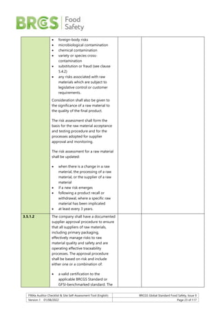 F904a Auditor Checklist & Site Self-Assessment Tool (English) BRCGS Global Standard Food Safety, Issue 9
Version 1 01/08/2022 Page 23 of 117
 foreign-body risks
 microbiological contamination
 chemical contamination
 variety or species cross-
contamination
 substitution or fraud (see clause
5.4.2)
 any risks associated with raw
materials which are subject to
legislative control or customer
requirements.
Consideration shall also be given to
the significance of a raw material to
the quality of the final product.
The risk assessment shall form the
basis for the raw material acceptance
and testing procedure and for the
processes adopted for supplier
approval and monitoring.
The risk assessment for a raw material
shall be updated:
 when there is a change in a raw
material, the processing of a raw
material, or the supplier of a raw
material
 if a new risk emerges
 following a product recall or
withdrawal, where a specific raw
material has been implicated
 at least every 3 years.
3.5.1.2 The company shall have a documented
supplier approval procedure to ensure
that all suppliers of raw materials,
including primary packaging,
effectively manage risks to raw
material quality and safety and are
operating effective traceability
processes. The approval procedure
shall be based on risk and include
either one or a combination of:
 a valid certification to the
applicable BRCGS Standard or
GFSI-benchmarked standard. The
 