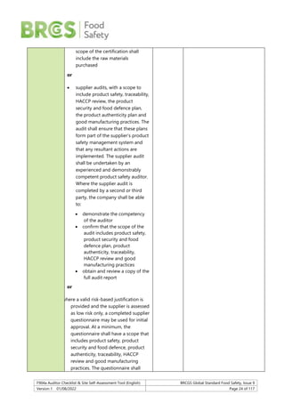 F904a Auditor Checklist & Site Self-Assessment Tool (English) BRCGS Global Standard Food Safety, Issue 9
Version 1 01/08/2022 Page 24 of 117
scope of the certification shall
include the raw materials
purchased
or
 supplier audits, with a scope to
include product safety, traceability,
HACCP review, the product
security and food defence plan,
the product authenticity plan and
good manufacturing practices. The
audit shall ensure that these plans
form part of the supplier’s product
safety management system and
that any resultant actions are
implemented. The supplier audit
shall be undertaken by an
experienced and demonstrably
competent product safety auditor.
Where the supplier audit is
completed by a second or third
party, the company shall be able
to:
 demonstrate the competency
of the auditor
 confirm that the scope of the
audit includes product safety,
product security and food
defence plan, product
authenticity, traceability,
HACCP review and good
manufacturing practices
 obtain and review a copy of the
full audit report
or
where a valid risk-based justification is
provided and the supplier is assessed
as low risk only, a completed supplier
questionnaire may be used for initial
approval. At a minimum, the
questionnaire shall have a scope that
includes product safety, product
security and food defence, product
authenticity, traceability, HACCP
review and good manufacturing
practices. The questionnaire shall
 