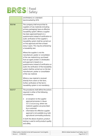 F904a Auditor Checklist & Site Self-Assessment Tool (English) BRCGS Global Standard Food Safety, Issue 9
Version 1 01/08/2022 Page 26 of 117
and Brokers) or a standard
benchmarked by GFSI.
3.5.1.6 The company shall ensure that its
suppliers of raw materials (including
primary packaging) have an effective
traceability system. Where a supplier
has been approved based on a
questionnaire instead of certification or
audit, verification of the supplier’s
traceability system shall be carried out
on first approval and then at least
every 3 years. This may be achieved by
a traceability test.
Where the supplier is not the
manufacturer, packer or consolidator
of the raw material (e.g. purchased
from an agent, broker or wholesaler)
and approval is based on a
questionnaire instead of certification or
audit, the verification of the traceability
system shall be carried out on the last
manufacturer, packer or consolidator
of the raw material.
Where a raw material is received
directly from a farm or fish farm,
further verification of the farm’s
traceability system is not mandatory.
3.5.1.7 The procedures shall define the actions
required in either of the following
circumstances:
 an exception to the supplier
approval processes in clause
3.5.1.2 occurs (e.g. where raw
material suppliers are prescribed
by a customer)
 information for effective supplier
approval is not available (e.g. bulk
agricultural commodity products).
In both the above situations, product
testing is used to verify product quality
and safety.
 