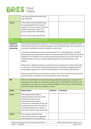 F904a Auditor Checklist & Site Self-Assessment Tool (English) BRCGS Global Standard Food Safety, Issue 9
Version 1 01/08/2022 Page 29 of 117
risks associated with the service have
been addressed.
3.5.3.3 There shall be a documented process
for ongoing performance review of
suppliers of services, based on risk and
defined performance criteria. The
process shall be fully implemented.
Records of the review shall be kept.
3.5.4 Management of outsourced processing
Explaining
outsourced
processing
Outsourced processing (also referred to as ‘subcontracted processing’) is defined as where
intermediate production, processing, storage or any intermediate step in the manufacture of
a product is completed at another company or another site.
It should be noted that outsourced processing refers to an intermediate step – therefore
during outsourced processing the product or partly processed product leaves the site being
audited for the completion of the outsourced processing, before returning to the site. The
audited site may or may not complete additional packing or processing steps on the
product.
Where there is additional storage or processing of raw materials prior to their initial arrival
on site, this is not considered outsourced processing, but should be managed by the site
using supplier approval, raw material risk assessments and raw material specifications.
Where a product leaves the site and does not return to it, this is not outsourced processing,
and the activities completed off site are outside the scope of the audit.
SOI Where any intermediate process step (including production, processing or storage) in the
manufacture of a product is outsourced to a third party or undertaken at another site, and
subsequently returned to the site, this shall be managed to ensure it does not compromise
the product safety, authenticity, legality or quality.
Clause Requirements Conforms Comments
3.5.4.1 The company shall be able to
demonstrate that, where part of the
production process (i.e. any
intermediate process step) is
outsourced or undertaken off site, and
subsequently returned to the site, this
has been declared to the customer
and, where required, approval granted.
3.5.4.2 The company shall ensure that
outsourced processors are approved
and monitored, to ensure that they
 