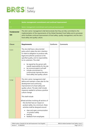 F904a Auditor Checklist & Site Self-Assessment Tool (English) BRCGS Global Standard Food Safety, Issue 9
Version 1 01/08/2022 Page 3 of 117
1 Senior management commitment and continual improvement
1.1 Senior management commitment and continual improvement
Fundamental
SOI
The site’s senior management shall demonstrate that they are fully committed to the
implementation of the requirements of the Global Standard Food Safety and to processes
which facilitate continual improvement of food safety, quality management, and the site’s
food safety and quality culture.
Clause Requirements Conforms Comments
1.1.1
The site shall have a documented
policy which states the site’s intention
to meet its obligation to produce safe,
legal and authentic products to the
specified quality, and its responsibility
to its customers. This shall:
 be signed by the person with
overall responsibility for the site
 be communicated to all staff
 include commitment to
continuously improve the site’s
food safety and quality culture.
1.1.2
The site’s senior management shall
define and maintain a clear plan for the
development and continuing
improvement of a food safety and
quality culture. The plan shall include
measures needed to achieve a positive
culture change.
This shall include:
defined activities involving all sections of
the site that have an impact on
product safety. As a minimum, these
activities shall be designed around:
 clear and open communication
on product safety
 training
 feedback from employees
 