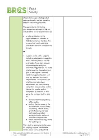 F904a Auditor Checklist & Site Self-Assessment Tool (English) BRCGS Global Standard Food Safety, Issue 9
Version 1 01/08/2022 Page 30 of 117
effectively manage risks to product
safety and quality and are operating
effective traceability processes.
The approval and monitoring
procedure shall be based on risk and
include either one or a combination of:
 a valid certification to the
applicable BRCGS Standard or
GFSI-benchmarked standard. The
scope of the certification shall
include the activities completed for
the site
or
 supplier audits, with a scope to
include product safety, traceability,
HACCP review, product security
and food defence plan, product
authenticity plan and good
manufacturing practices. The audit
shall ensure that these plans form
part of the supplier’s product
safety management system and
that any resultant actions are
implemented. The supplier audit
shall be undertaken by an
experienced and demonstrably
competent product safety auditor.
Where this supplier audit is
completed by a second or third
party, the company shall be able
to:
 demonstrate the competency
of the auditor
 confirm that the scope of the
audit includes product safety,
traceability, HACCP review,
product security and food
defence plan, product
authenticity plan and good
manufacturing practices
 obtain and review a copy of the
full audit report.
There shall be a documented process
for ongoing supplier performance
review, based on risk and defined
 