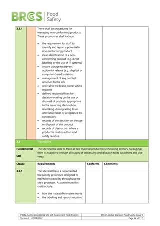 F904a Auditor Checklist & Site Self-Assessment Tool (English) BRCGS Global Standard Food Safety, Issue 9
Version 1 01/08/2022 Page 34 of 117
3.8.1 There shall be procedures for
managing non-conforming products.
These procedures shall include:
 the requirement for staff to
identify and report a potentially
non-conforming product
 clear identification of a non-
conforming product (e.g. direct
labelling or the use of IT systems)
 secure storage to prevent
accidental release (e.g. physical or
computer-based isolation)
 management of any product
returned to the site
 referral to the brand owner where
required
 defined responsibilities for
decision-making on the use or
disposal of products appropriate
to the issue (e.g. destruction,
reworking, downgrading to an
alternative label or acceptance by
concession)
 records of the decision on the use
or disposal of the product
 records of destruction where a
product is destroyed for food
safety reasons.
3.9 Traceability
Fundamental
SOI
The site shall be able to trace all raw material product lots (including primary packaging)
from its suppliers through all stages of processing and dispatch to its customers and vice
versa.
Clause Requirements Conforms Comments
3.9.1 The site shall have a documented
traceability procedure designed to
maintain traceability throughout the
site’s processes. At a minimum this
shall include:
 how the traceability system works
 the labelling and records required.
 