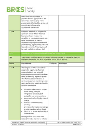 F904a Auditor Checklist & Site Self-Assessment Tool (English) BRCGS Global Standard Food Safety, Issue 9
Version 1 01/08/2022 Page 36 of 117
where sufficient information is
provided. Actions appropriate to the
seriousness and frequency of the
problems identified shall be carried out
promptly and effectively by
appropriately trained staff.
3.10.2 Complaint data shall be analysed for
significant trends. Where there has
been a significant increase in a
complaint, or a serious complaint, root
cause analysis shall be used to
implement ongoing improvements to
product safety, legality and quality, and
to avoid recurrence. This analysis shall
be made available to relevant staff.
3.11 Management of incidents, product withdrawal and product recall
SOI The company shall have a plan and system in place to manage incidents effectively and
enable the withdrawal and recall of products should this be required.
Clause Requirements Conforms Comments
3.11.1 The company shall have procedures
designed to report and effectively
manage incidents and potential
emergency situations that impact food
safety, authenticity, legality or quality.
This shall include consideration of
contingency plans to maintain product
safety, authenticity, legality and quality.
Incidents may include:
 disruption to key services such as
water, energy, transport,
refrigeration processes, staff
availability and communications
 events such as fire, flood or natural
disaster
 malicious contamination or
sabotage
 product contamination indicating a
product may be unsafe or illegal
 failure of, or attacks against, digital
cyber-security.
Where products which have been
released from the site may be affected
 