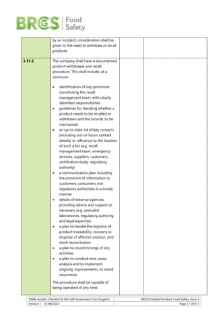F904a Auditor Checklist & Site Self-Assessment Tool (English) BRCGS Global Standard Food Safety, Issue 9
Version 1 01/08/2022 Page 37 of 117
by an incident, consideration shall be
given to the need to withdraw or recall
products.
3.11.2 The company shall have a documented
product withdrawal and recall
procedure. This shall include, at a
minimum:
 identification of key personnel
constituting the recall
management team, with clearly
identified responsibilities
 guidelines for deciding whether a
product needs to be recalled or
withdrawn and the records to be
maintained
 an up-to-date list of key contacts
(including out-of-hours contact
details) or reference to the location
of such a list (e.g. recall
management team, emergency
services, suppliers, customers,
certification body, regulatory
authority)
 a communication plan including
the provision of information to
customers, consumers and
regulatory authorities in a timely
manner
 details of external agencies
providing advice and support as
necessary (e.g. specialist
laboratories, regulatory authority
and legal expertise)
 a plan to handle the logistics of
product traceability, recovery or
disposal of affected product, and
stock reconciliation
 a plan to record timings of key
activities
 a plan to conduct root cause
analysis and to implement
ongoing improvements, to avoid
recurrence.
The procedure shall be capable of
being operated at any time.
 