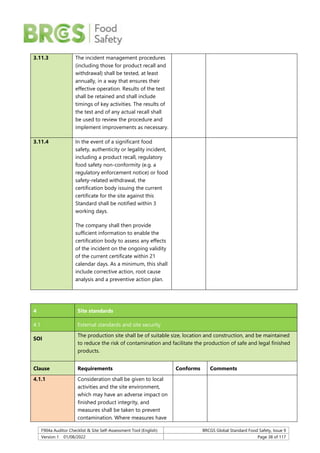 F904a Auditor Checklist & Site Self-Assessment Tool (English) BRCGS Global Standard Food Safety, Issue 9
Version 1 01/08/2022 Page 38 of 117
3.11.3 The incident management procedures
(including those for product recall and
withdrawal) shall be tested, at least
annually, in a way that ensures their
effective operation. Results of the test
shall be retained and shall include
timings of key activities. The results of
the test and of any actual recall shall
be used to review the procedure and
implement improvements as necessary.
3.11.4 In the event of a significant food
safety, authenticity or legality incident,
including a product recall, regulatory
food safety non-conformity (e.g. a
regulatory enforcement notice) or food
safety-related withdrawal, the
certification body issuing the current
certificate for the site against this
Standard shall be notified within 3
working days.
The company shall then provide
sufficient information to enable the
certification body to assess any effects
of the incident on the ongoing validity
of the current certificate within 21
calendar days. As a minimum, this shall
include corrective action, root cause
analysis and a preventive action plan.
4 Site standards
4.1 External standards and site security
SOI
The production site shall be of suitable size, location and construction, and be maintained
to reduce the risk of contamination and facilitate the production of safe and legal finished
products.
Clause Requirements Conforms Comments
4.1.1 Consideration shall be given to local
activities and the site environment,
which may have an adverse impact on
finished product integrity, and
measures shall be taken to prevent
contamination. Where measures have
 