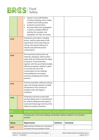 F904a Auditor Checklist & Site Self-Assessment Tool (English) BRCGS Global Standard Food Safety, Issue 9
Version 1 01/08/2022 Page 42 of 117
 location of any staff facilities,
including changing rooms, toilets,
canteens and smoking areas
 production process flows
 any areas where time segregation
is used to complete different
activities (for example, time
segregation for high-care areas).
4.3.3
Contractors and visitors, including
drivers, shall be made aware of the
requirements of the areas they are
visiting, with special reference to
hazards and potential product
contamination.
4.3.4
The movement of personnel, raw
materials, packaging, rework and/or
waste shall not compromise the safety
of products. The process flow,
together with the use of demonstrably
effective procedures, shall be in place
to minimise the risk of the
contamination of raw materials,
intermediate/semi-processed
products, packaging and finished
products.
4.3.5
Premises shall allow sufficient working
space and storage capacity to enable
all operations to be carried out
properly under safe hygienic
conditions.
4.3.6
Temporary structures constructed
during building work or refurbishment
etc. shall be designed and located to
avoid pest harbourage and ensure the
safety and quality of products.
4.4 Building fabric, raw material handling, preparation, processing, packing and storage areas
SOI
The fabrication of the site, buildings and facilities shall be suitable for the intended
purpose.
Clause Requirements Conforms Comments
4.4.1
Walls shall be finished and maintained
to prevent the accumulation of dirt,
 