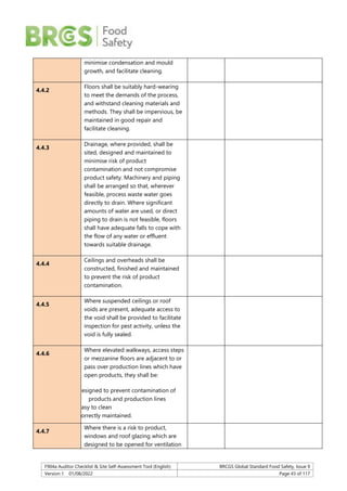 F904a Auditor Checklist & Site Self-Assessment Tool (English) BRCGS Global Standard Food Safety, Issue 9
Version 1 01/08/2022 Page 43 of 117
minimise condensation and mould
growth, and facilitate cleaning.
4.4.2
Floors shall be suitably hard-wearing
to meet the demands of the process,
and withstand cleaning materials and
methods. They shall be impervious, be
maintained in good repair and
facilitate cleaning.
4.4.3
Drainage, where provided, shall be
sited, designed and maintained to
minimise risk of product
contamination and not compromise
product safety. Machinery and piping
shall be arranged so that, wherever
feasible, process waste water goes
directly to drain. Where significant
amounts of water are used, or direct
piping to drain is not feasible, floors
shall have adequate falls to cope with
the flow of any water or effluent
towards suitable drainage.
4.4.4
Ceilings and overheads shall be
constructed, finished and maintained
to prevent the risk of product
contamination.
4.4.5
Where suspended ceilings or roof
voids are present, adequate access to
the void shall be provided to facilitate
inspection for pest activity, unless the
void is fully sealed.
4.4.6
Where elevated walkways, access steps
or mezzanine floors are adjacent to or
pass over production lines which have
open products, they shall be:
designed to prevent contamination of
products and production lines
easy to clean
correctly maintained.
4.4.7
Where there is a risk to product,
windows and roof glazing which are
designed to be opened for ventilation
 