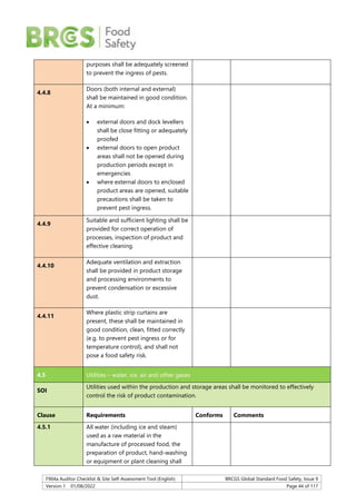 F904a Auditor Checklist & Site Self-Assessment Tool (English) BRCGS Global Standard Food Safety, Issue 9
Version 1 01/08/2022 Page 44 of 117
purposes shall be adequately screened
to prevent the ingress of pests.
4.4.8
Doors (both internal and external)
shall be maintained in good condition.
At a minimum:
 external doors and dock levellers
shall be close fitting or adequately
proofed
 external doors to open product
areas shall not be opened during
production periods except in
emergencies
 where external doors to enclosed
product areas are opened, suitable
precautions shall be taken to
prevent pest ingress.
4.4.9
Suitable and sufficient lighting shall be
provided for correct operation of
processes, inspection of product and
effective cleaning.
4.4.10
Adequate ventilation and extraction
shall be provided in product storage
and processing environments to
prevent condensation or excessive
dust.
4.4.11
Where plastic strip curtains are
present, these shall be maintained in
good condition, clean, fitted correctly
(e.g. to prevent pest ingress or for
temperature control), and shall not
pose a food safety risk.
4.5 Utilities – water, ice, air and other gases
SOI
Utilities used within the production and storage areas shall be monitored to effectively
control the risk of product contamination.
Clause Requirements Conforms Comments
4.5.1 All water (including ice and steam)
used as a raw material in the
manufacture of processed food, the
preparation of product, hand-washing
or equipment or plant cleaning shall
 