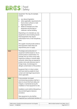 F904a Auditor Checklist & Site Self-Assessment Tool (English) BRCGS Global Standard Food Safety, Issue 9
Version 1 01/08/2022 Page 46 of 117
equipment. This may, for example,
include:
 any relevant legislation
 where applicable, requirements for
food contact surfaces to meet
legal requirements
 details of intended use of the
equipment and the type of
materials it will be handling.
Depending on its intended use, new
equipment to site (including second-
hand equipment) may require
authorisation from a multi-disciplinary
team.
The supplier should provide evidence
that equipment meets these site
requirements prior to supply.
4.6.2 The design and construction of
equipment shall be based on risk, to
prevent product contamination. For
example, the use of the correct seals,
impervious surfaces or smooth welds
and joints, where they are exposed to
product and could otherwise result in
foreign-body, microbiological or
allergen contamination of the product.
Equipment that is in direct contact
with food shall be suitable for food
contact and meet legal requirements
where applicable.
4.6.3 A documented, risk-based
commissioning procedure shall be in
place to ensure that food safety and
integrity is maintained during the
installation of new equipment to site.
Installation work shall be followed by a
documented hygiene clearance
procedure.
New equipment to site shall be
inspected by an authorised member of
 