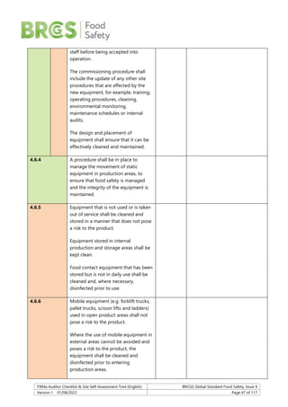 F904a Auditor Checklist & Site Self-Assessment Tool (English) BRCGS Global Standard Food Safety, Issue 9
Version 1 01/08/2022 Page 47 of 117
staff before being accepted into
operation.
The commissioning procedure shall
include the update of any other site
procedures that are affected by the
new equipment, for example, training,
operating procedures, cleaning,
environmental monitoring,
maintenance schedules or internal
audits.
The design and placement of
equipment shall ensure that it can be
effectively cleaned and maintained.
4.6.4 A procedure shall be in place to
manage the movement of static
equipment in production areas, to
ensure that food safety is managed
and the integrity of the equipment is
maintained.
4.6.5 Equipment that is not used or is taken
out of service shall be cleaned and
stored in a manner that does not pose
a risk to the product.
Equipment stored in internal
production and storage areas shall be
kept clean.
Food contact equipment that has been
stored but is not in daily use shall be
cleaned and, where necessary,
disinfected prior to use.
4.6.6 Mobile equipment (e.g. forklift trucks,
pallet trucks, scissor lifts and ladders)
used in open product areas shall not
pose a risk to the product.
Where the use of mobile equipment in
external areas cannot be avoided and
poses a risk to the product, the
equipment shall be cleaned and
disinfected prior to entering
production areas.
 