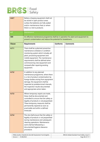 F904a Auditor Checklist & Site Self-Assessment Tool (English) BRCGS Global Standard Food Safety, Issue 9
Version 1 01/08/2022 Page 48 of 117
4.6.7 Battery-charging equipment shall not
be stored in open product areas
(unless the batteries are fully sealed
and/or maintenance-free) or where
there is a risk to products.
4.7 Maintenance
SOI An effective maintenance programme shall be in operation for plant and equipment to
prevent contamination and reduce the potential for breakdowns.
Clause Requirements Conforms Comments
4.7.1 There shall be a planned preventive
maintenance schedule or condition
monitoring system which includes all
plant, processing equipment and
mobile equipment. The maintenance
requirements shall be defined when
commissioning new equipment and
reviewed after repairing existing
equipment.
4.7.2 In addition to any planned
maintenance programme, where there
is a risk of product contamination by
foreign bodies arising from equipment
damage, the equipment shall be
inspected at predetermined intervals,
the inspection results documented
and appropriate action taken.
4.7.3 Where temporary repairs are made,
these shall be documented and
controlled to ensure that the safety or
legality of products is not jeopardised.
These temporary measures shall be
permanently repaired as soon as
practicable and within a defined
timescale.
4.7.4 The site shall ensure that the safety or
legality of products is not jeopardised
during maintenance and subsequent
cleaning operations. Maintenance
work shall be followed by a
documented hygiene clearance
procedure.
 