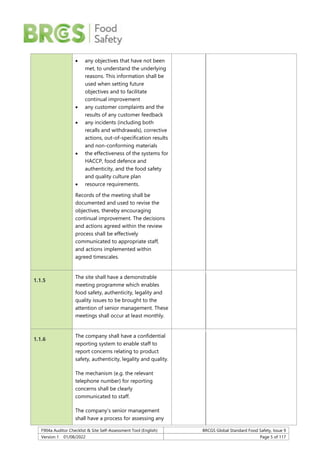 F904a Auditor Checklist & Site Self-Assessment Tool (English) BRCGS Global Standard Food Safety, Issue 9
Version 1 01/08/2022 Page 5 of 117
 any objectives that have not been
met, to understand the underlying
reasons. This information shall be
used when setting future
objectives and to facilitate
continual improvement
 any customer complaints and the
results of any customer feedback
 any incidents (including both
recalls and withdrawals), corrective
actions, out-of-specification results
and non-conforming materials
 the effectiveness of the systems for
HACCP, food defence and
authenticity, and the food safety
and quality culture plan
 resource requirements.
Records of the meeting shall be
documented and used to revise the
objectives, thereby encouraging
continual improvement. The decisions
and actions agreed within the review
process shall be effectively
communicated to appropriate staff,
and actions implemented within
agreed timescales.
1.1.5
The site shall have a demonstrable
meeting programme which enables
food safety, authenticity, legality and
quality issues to be brought to the
attention of senior management. These
meetings shall occur at least monthly.
1.1.6
The company shall have a confidential
reporting system to enable staff to
report concerns relating to product
safety, authenticity, legality and quality.
The mechanism (e.g. the relevant
telephone number) for reporting
concerns shall be clearly
communicated to staff.
The company’s senior management
shall have a process for assessing any
 
