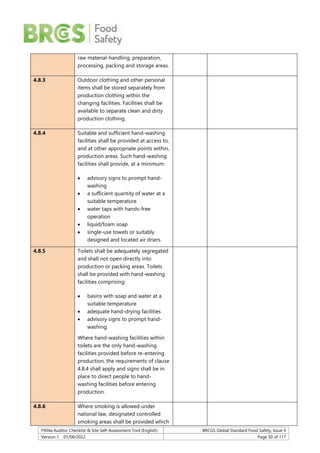 F904a Auditor Checklist & Site Self-Assessment Tool (English) BRCGS Global Standard Food Safety, Issue 9
Version 1 01/08/2022 Page 50 of 117
raw material-handling, preparation,
processing, packing and storage areas.
4.8.3 Outdoor clothing and other personal
items shall be stored separately from
production clothing within the
changing facilities. Facilities shall be
available to separate clean and dirty
production clothing.
4.8.4 Suitable and sufficient hand-washing
facilities shall be provided at access to,
and at other appropriate points within,
production areas. Such hand-washing
facilities shall provide, at a minimum:
 advisory signs to prompt hand-
washing
 a sufficient quantity of water at a
suitable temperature
 water taps with hands-free
operation
 liquid/foam soap
 single-use towels or suitably
designed and located air driers.
4.8.5 Toilets shall be adequately segregated
and shall not open directly into
production or packing areas. Toilets
shall be provided with hand-washing
facilities comprising:
 basins with soap and water at a
suitable temperature
 adequate hand-drying facilities
 advisory signs to prompt hand-
washing.
Where hand-washing facilities within
toilets are the only hand-washing
facilities provided before re-entering
production, the requirements of clause
4.8.4 shall apply and signs shall be in
place to direct people to hand-
washing facilities before entering
production.
4.8.6 Where smoking is allowed under
national law, designated controlled
smoking areas shall be provided which
 