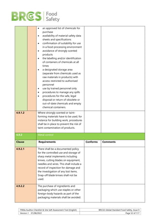F904a Auditor Checklist & Site Self-Assessment Tool (English) BRCGS Global Standard Food Safety, Issue 9
Version 1 01/08/2022 Page 52 of 117
 an approved list of chemicals for
purchase
 availability of material safety data
sheets and specifications
 confirmation of suitability for use
in a food-processing environment
 avoidance of strongly scented
products
 the labelling and/or identification
of containers of chemicals at all
times
 a designated storage area
(separate from chemicals used as
raw materials in products) with
access restricted to authorised
personnel
 use by trained personnel only
 procedures to manage any spills
 procedures for the safe, legal
disposal or return of obsolete or
out-of-date chemicals and empty
chemical containers.
4.9.1.2 Where strongly scented or taint-
forming materials have to be used, for
instance for building work, procedures
shall be in place to prevent the risk of
taint contamination of products.
4.9.2 Metal control
Clause Requirements Conforms Comments
4.9.2.1 There shall be a documented policy
for the controlled use and storage of
sharp metal implements including
knives, cutting blades on equipment,
needles and wires. This shall include a
record of inspection for damage and
the investigation of any lost items.
Snap-off blade knives shall not be
used.
4.9.2.2 The purchase of ingredients and
packaging which use staples or other
foreign-body hazards as part of the
packaging materials shall be avoided.
 