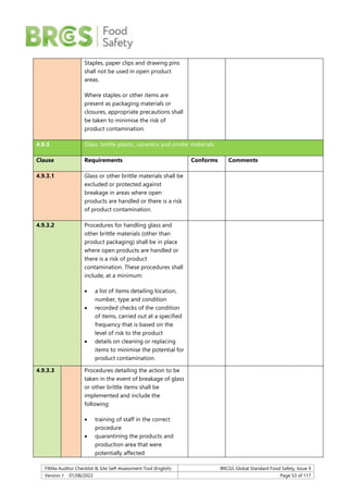 F904a Auditor Checklist & Site Self-Assessment Tool (English) BRCGS Global Standard Food Safety, Issue 9
Version 1 01/08/2022 Page 53 of 117
Staples, paper clips and drawing pins
shall not be used in open product
areas.
Where staples or other items are
present as packaging materials or
closures, appropriate precautions shall
be taken to minimise the risk of
product contamination.
4.9.3 Glass, brittle plastic, ceramics and similar materials
Clause Requirements Conforms Comments
4.9.3.1 Glass or other brittle materials shall be
excluded or protected against
breakage in areas where open
products are handled or there is a risk
of product contamination.
4.9.3.2 Procedures for handling glass and
other brittle materials (other than
product packaging) shall be in place
where open products are handled or
there is a risk of product
contamination. These procedures shall
include, at a minimum:
 a list of items detailing location,
number, type and condition
 recorded checks of the condition
of items, carried out at a specified
frequency that is based on the
level of risk to the product
 details on cleaning or replacing
items to minimise the potential for
product contamination.
4.9.3.3 Procedures detailing the action to be
taken in the event of breakage of glass
or other brittle items shall be
implemented and include the
following:
 training of staff in the correct
procedure
 quarantining the products and
production area that were
potentially affected
 